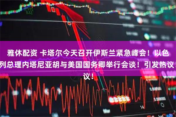雅休配资 卡塔尔今天召开伊斯兰紧急峰会！以色列总理内塔尼亚胡与美国国务卿举行会谈！引发热议！