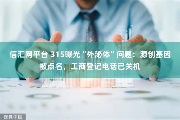 信汇网平台 315曝光“外泌体”问题：源创基因被点名，工商登记电话已关机