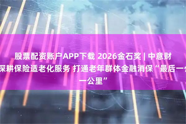 股票配资账户APP下载 2026金石奖 | 中意财险：深耕保险适老化服务 打通老年群体金融消保“最后一公里”