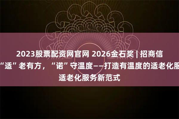 2023股票配资网官网 2026金石奖 | 招商信诺人寿：“适”老有方，“诺”守温度——打造有温度的适老化服务新范式