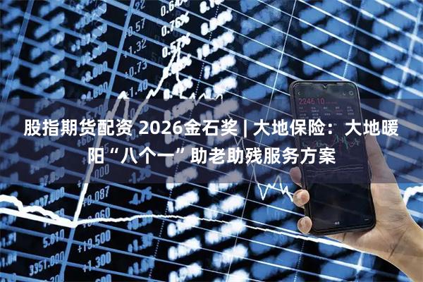 股指期货配资 2026金石奖 | 大地保险：大地暖阳“八个一”助老助残服务方案
