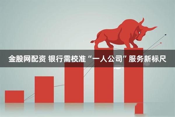 金股网配资 银行需校准“一人公司”服务新标尺