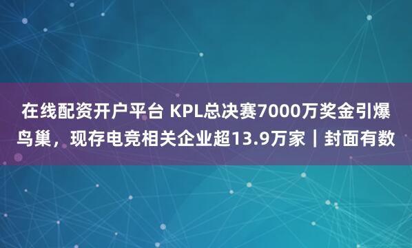 在线配资开户平台 KPL总决赛7000万奖金引爆鸟巢，现存电竞相关企业超13.9万家｜封面有数