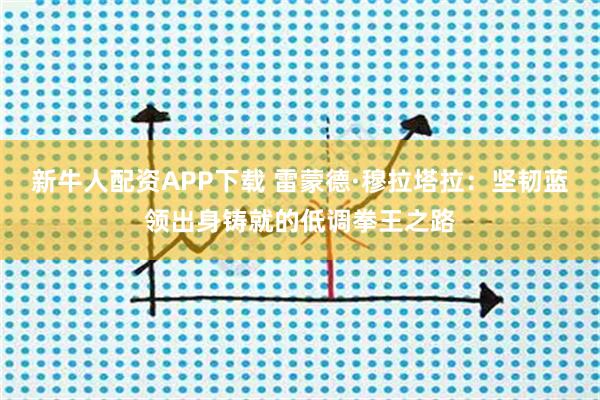 新牛人配资APP下载 雷蒙德·穆拉塔拉：坚韧蓝领出身铸就的低调拳王之路