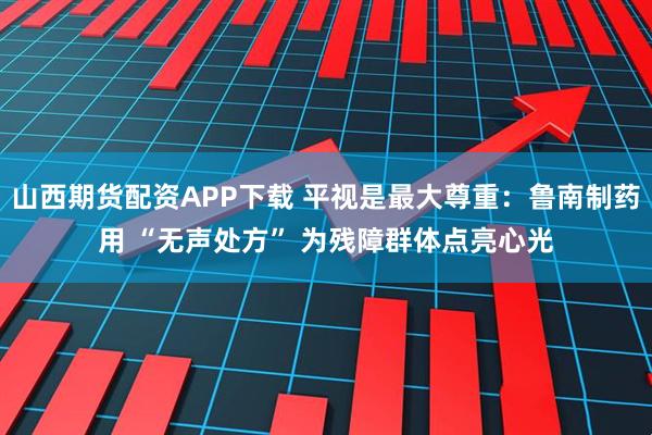 山西期货配资APP下载 平视是最大尊重：鲁南制药用 “无声处方” 为残障群体点亮心光