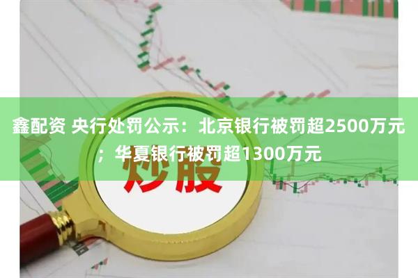 鑫配资 央行处罚公示：北京银行被罚超2500万元；华夏银行被罚超1300万元