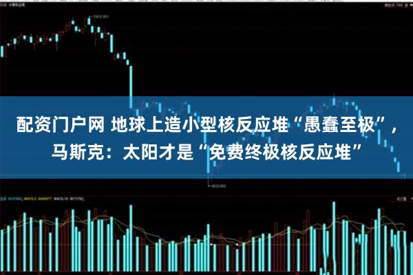 配资门户网 地球上造小型核反应堆“愚蠢至极”，马斯克：太阳才是“免费终极核反应堆”