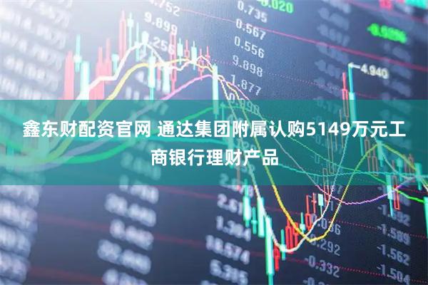 鑫东财配资官网 通达集团附属认购5149万元工商银行理财产品