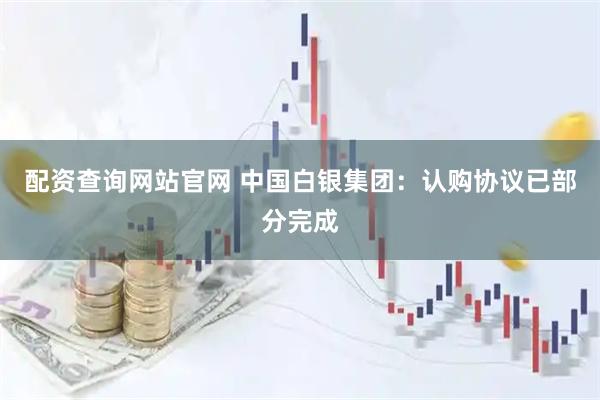 配资查询网站官网 中国白银集团：认购协议已部分完成