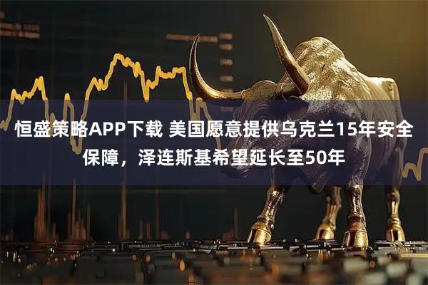恒盛策略APP下载 美国愿意提供乌克兰15年安全保障，泽连斯基希望延长至50年