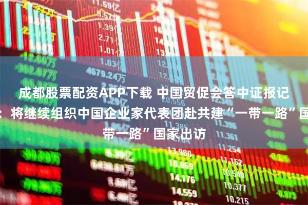 成都股票配资APP下载 中国贸促会答中证报记者提问：将继续组织中国企业家代表团赴共建“一带一路”国家出访