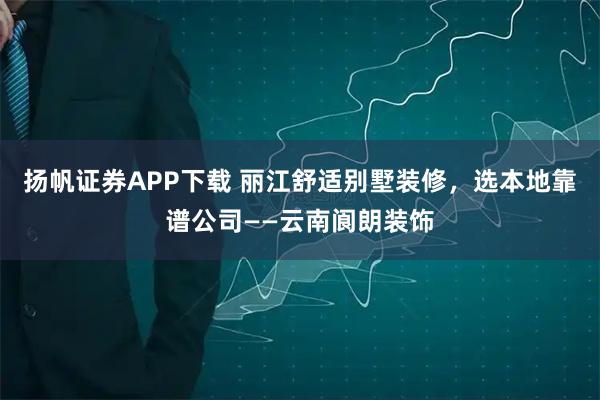 扬帆证券APP下载 丽江舒适别墅装修，选本地靠谱公司——云南阆朗装饰