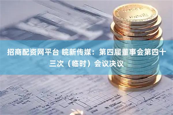 招商配资网平台 皖新传媒：第四届董事会第四十三次（临时）会议决议