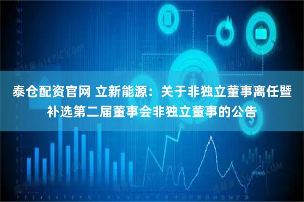 泰仓配资官网 立新能源：关于非独立董事离任暨补选第二届董事会非独立董事的公告