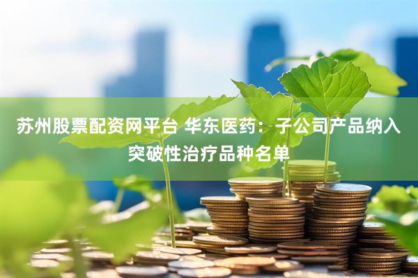 苏州股票配资网平台 华东医药：子公司产品纳入突破性治疗品种名单
