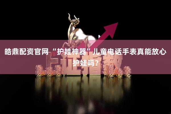 皓鼎配资官网 “护娃神器”儿童电话手表真能放心护娃吗？