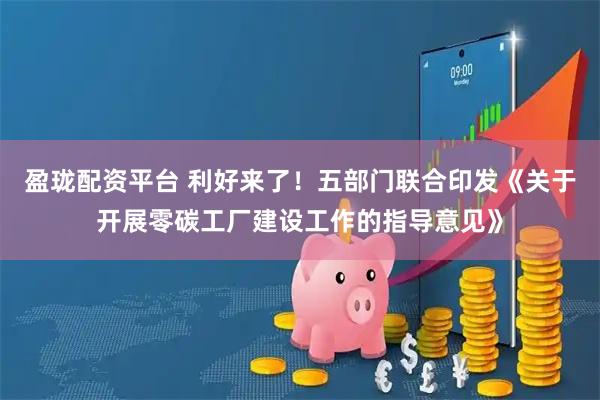 盈珑配资平台 利好来了！五部门联合印发《关于开展零碳工厂建设工作的指导意见》