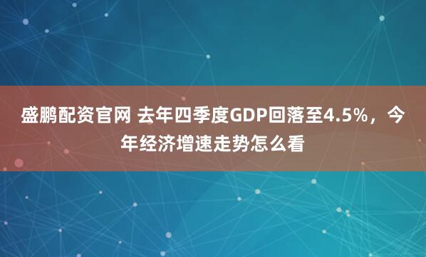 盛鹏配资官网 去年四季度GDP回落至4.5%，今年经济增速走势怎么看