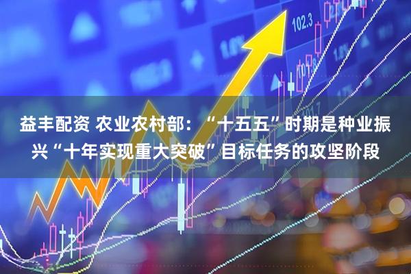 益丰配资 农业农村部：“十五五”时期是种业振兴“十年实现重大突破”目标任务的攻坚阶段