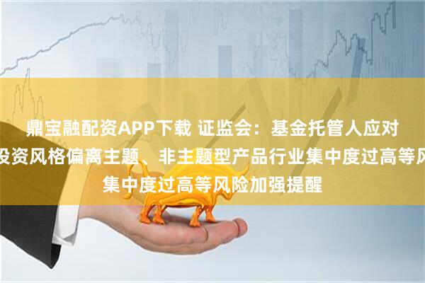 鼎宝融配资APP下载 证监会：基金托管人应对主题型产品投资风格偏离主题、非主题型产品行业集中度过高等风险加强提醒