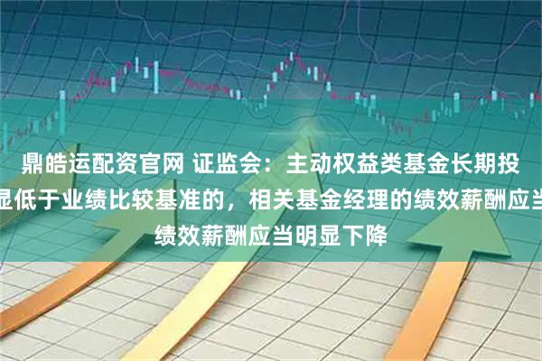 鼎皓运配资官网 证监会：主动权益类基金长期投资业绩明显低于业绩比较基准的，相关基金经理的绩效薪酬应当明显下降