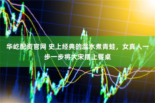 华屹配资官网 史上经典的温水煮青蛙，女真人一步一步将大宋摆上餐桌