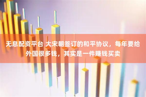 无息配资平台 大宋朝签订的和平协议，每年要给外国很多钱，其实是一件赚钱买卖