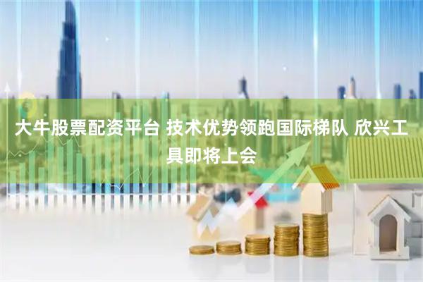 大牛股票配资平台 技术优势领跑国际梯队 欣兴工具即将上会