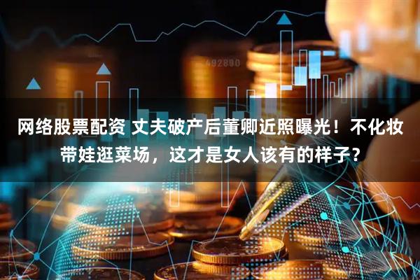 网络股票配资 丈夫破产后董卿近照曝光！不化妆带娃逛菜场，这才是女人该有的样子？