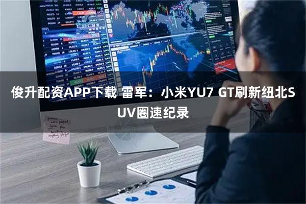 俊升配资APP下载 雷军：小米YU7 GT刷新纽北SUV圈速纪录