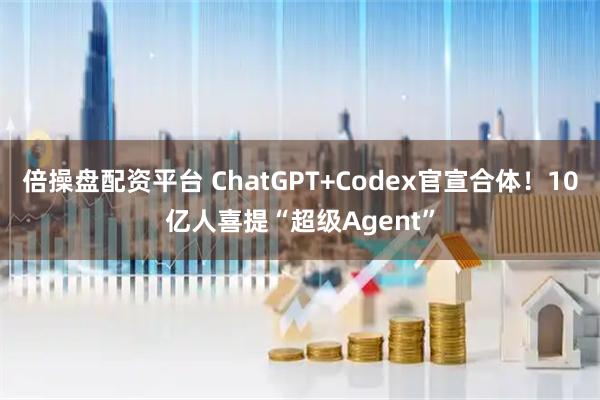 倍操盘配资平台 ChatGPT+Codex官宣合体！10亿人喜提“超级Agent”