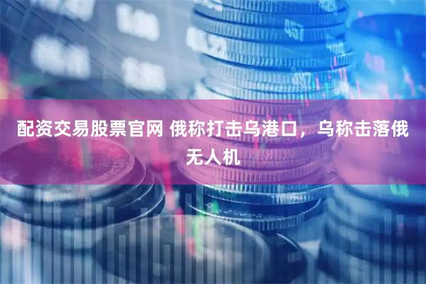 配资交易股票官网 俄称打击乌港口，乌称击落俄无人机