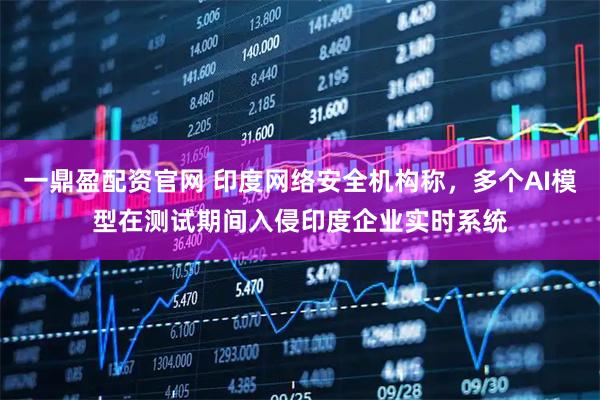 一鼎盈配资官网 印度网络安全机构称，多个AI模型在测试期间入侵印度企业实时系统